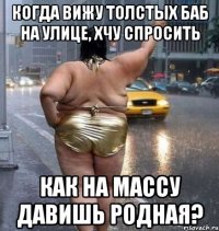 когда вижу толстых баб на улице, хчу спросить как на массу давишь родная?