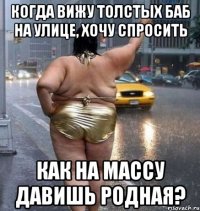 когда вижу толстых баб на улице, хочу спросить как на массу давишь родная?