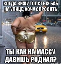 когда вижу толстых баб на улице, хочу спросить ты как на массу давишь родная?
