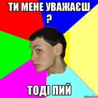 ти мене уважаєш ? тоді пий