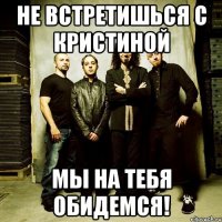 не встретишься с кристиной мы на тебя обидемся!