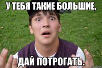 у тебя такие большие, дай потрогать.