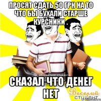 просят сдать 50 грн на то что бы бухали старше курсники . сказал что денег нет
