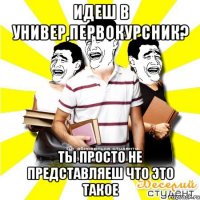 идеш в универ,первокурсник? ты просто не представляеш что это такое