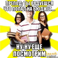 препод: ты радуешся что попал на бюджет.... ну-ну еще посмотрим