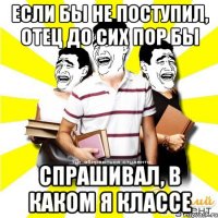 если бы не поступил, отец до сих пор бы спрашивал, в каком я классе