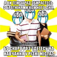 а ви теж зараз збираєтесь з братюнями кожного дня, бо скоро роз"їдетесь на навчання у різні міста?