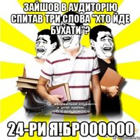 зайшов в аудиторію спитав три слова "хто йде бухати"? 24-ри я!броооооо