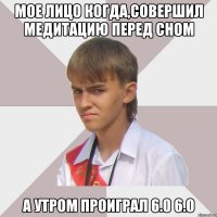 мое лицо когда,совершил медитацию перед сном а утром проиграл 6.0 6.0