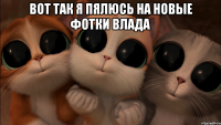 вот так я пялюсь на новые фотки влада 
