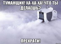 туманщик! ха-ха-ха! что ты делаешь? прекрати!