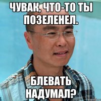 чувак, что-то ты позеленел. блевать надумал?