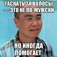 таскать за волосы — это не по-мужски но иногда помогает.