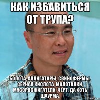 как избавиться от трупа? болота, аллигаторы, свинофермы, серная кислота, молотилки, мусоросжигатели, чёрт, да хоть шаурма.