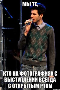 мы те, кто на фотографиях с выступлений всегда с открытым ртом
