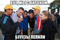 вот, мы с антоном... бууузы лепили