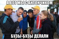 а вот мы с антончиком бузы-бузы делали