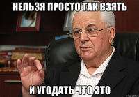 нельзя просто так взять и угодать что это