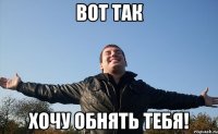вот так хочу обнять тебя!