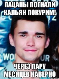 пацаны погнали кальян покурим! через пару месяцев наверно