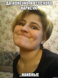 да, конечно, я все скоро нарисую ...наивные