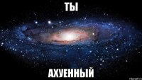 ты ахуенный