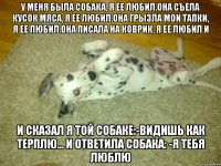 у меня была собака, я ее любил.она съела кусок мяса, я ее любил.она грызла мои тапки, я ее любил.она писала на коврик, я ее любил и и сказал я той собаке:-видишь как терплю... и ответила собака: -я тебя люблю
