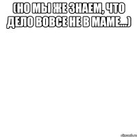 (но мы же знаем, что дело вовсе не в маме...) 