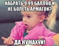 набрать 9,99 баллов и не болеть армагой? да ну нахуй!