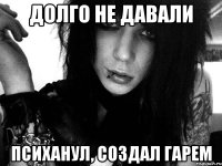 долго не давали психанул, создал гарем