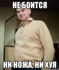 не боится ни ножа, ни хуя