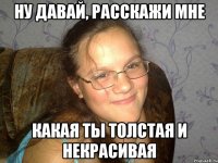 ну давай, расскажи мне какая ты толстая и некрасивая