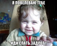 я повелеваю тебе иди спать,задрот !