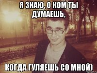 я знаю, о ком ты думаешь, когда гуляешь со мной)