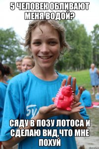 5 человек обливают меня водой? сяду в позу лотоса и сделаю вид,что мне похуй
