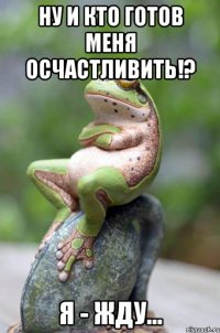 ну и кто готов меня осчастливить!? я - жду...