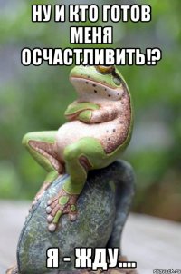 ну и кто готов меня осчастливить!? я - жду....