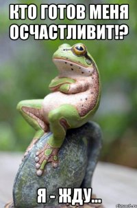 кто готов меня осчастливит!? я - жду...