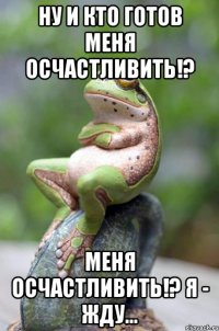 ну и кто готов меня осчастливить!? меня осчастливить!? я - жду...