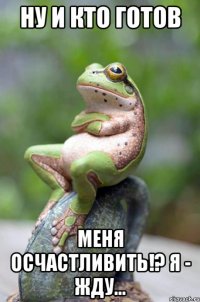 ну и кто готов меня осчастливить!? я - жду...