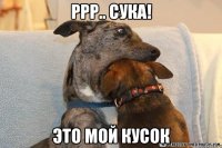 ррр.. сука! это мой кусок