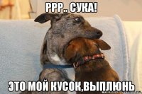 ррр.. сука! это мой кусок,выплюнь