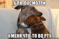 бля, посмотри у меня что-то во рту
