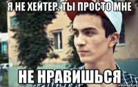 я не хейтер. ты просто мне не нравишься