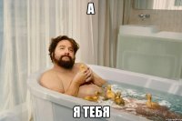 а я тебя