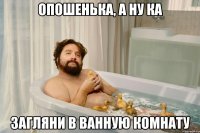 опошенька, а ну ка загляни в ванную комнату