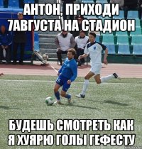 антон, приходи 7августа на стадион будешь смотреть как я хуярю голы гефесту