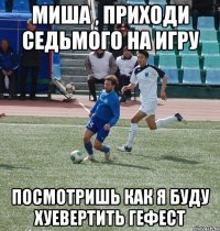 миша , приходи седьмого на игру посмотришь как я буду хуевертить гефест