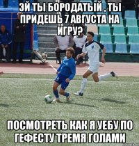 эй ты бородатый , ты придешь 7 августа на игру? посмотреть как я уебу по гефесту тремя голами
