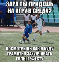 зара ты придешь на игру в среду? посмотришь как я буду грамотно захуячивать голы гефесту